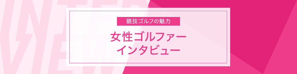 競技ゴルフの魅力 女性ゴルファー インタビュー