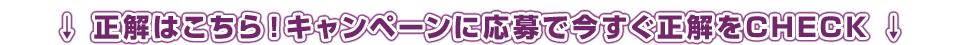 正解はこちら！キャンペーンに応募で今すぐ正解をCHECK